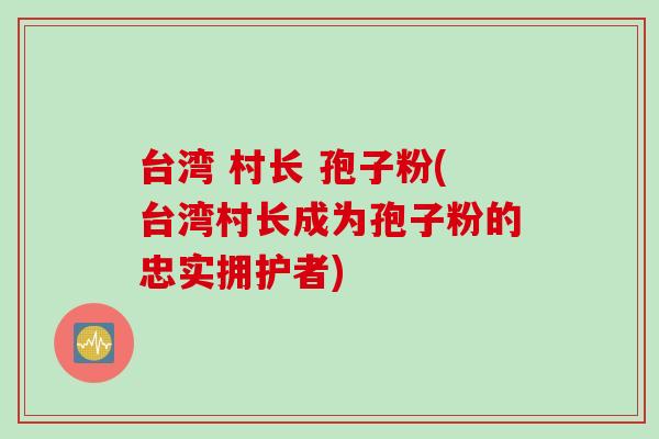台湾 村长 孢子粉(台湾村长成为孢子粉的忠实拥护者)