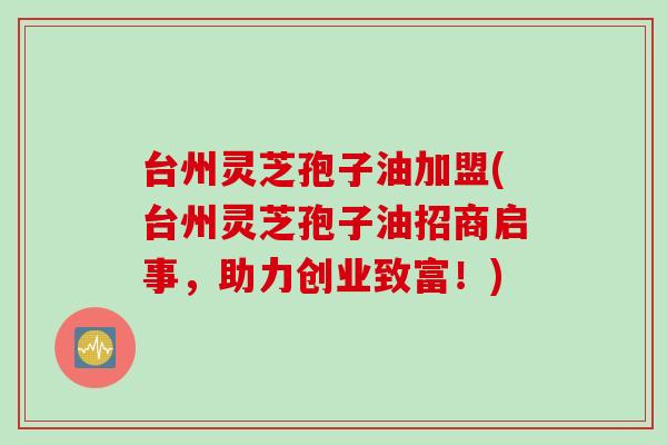 台州灵芝孢子油加盟(台州灵芝孢子油招商启事，助力创业致富！)