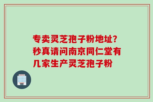 专卖灵芝孢子粉地址?秒真请问南京同仁堂有几家生产灵芝孢子粉 专卖灵芝孢子粉地址?秒真请问南京同仁堂有几家生产灵芝孢子粉