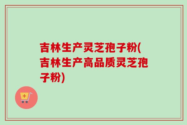 吉林生产灵芝孢子粉(吉林生产高品质灵芝孢子粉)
