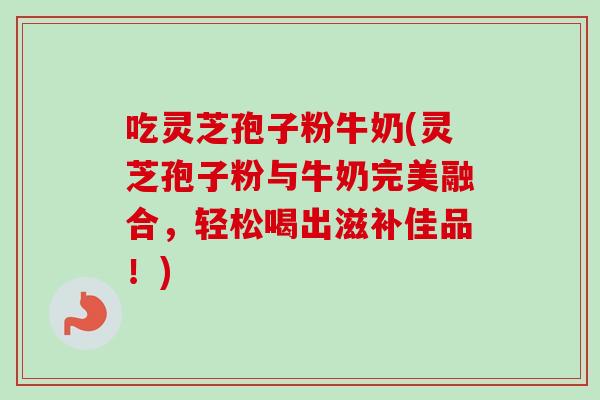 吃灵芝孢子粉牛奶(灵芝孢子粉与牛奶完美融合，轻松喝出滋补佳品！)
