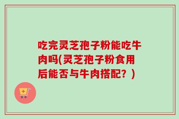 吃完灵芝孢子粉能吃牛肉吗(灵芝孢子粉食用后能否与牛肉搭配？)