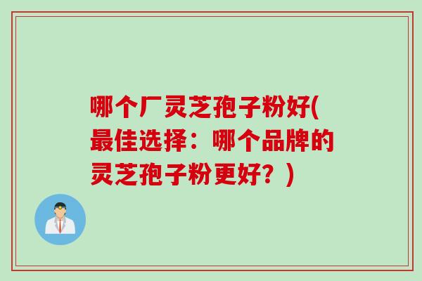 哪个厂灵芝孢子粉好(最佳选择：哪个品牌的灵芝孢子粉更好？)