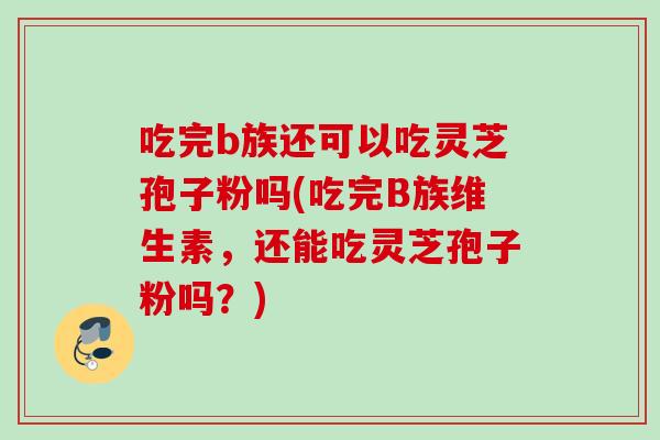 吃完b族还可以吃灵芝孢子粉吗(吃完B族维生素，还能吃灵芝孢子粉吗？)