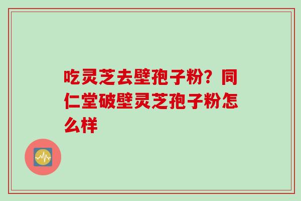 吃灵芝去壁孢子粉？同仁堂破壁灵芝孢子粉怎么样