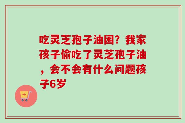 吃灵芝孢子油困？我家孩子偷吃了灵芝孢子油，会不会有什么问题孩子6岁