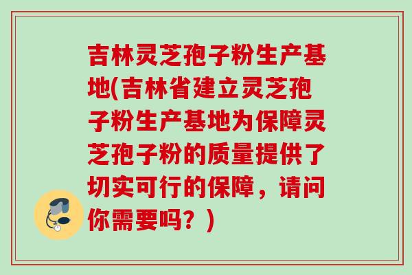吉林灵芝孢子粉生产基地(吉林省建立灵芝孢子粉生产基地为保障灵芝孢子粉的质量提供了切实可行的保障，请问你需要吗？)