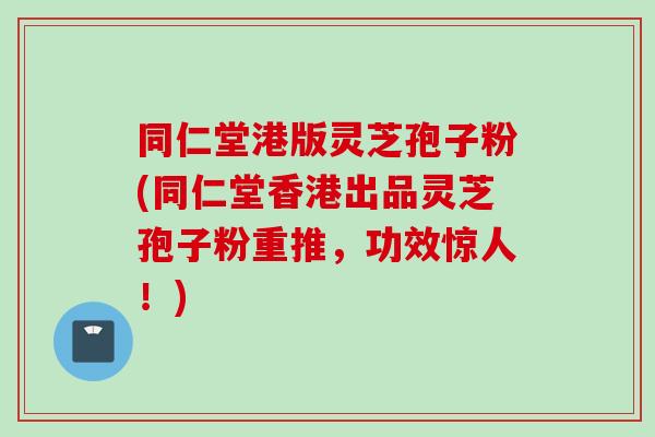 同仁堂港版灵芝孢子粉(同仁堂香港出品灵芝孢子粉重推，功效惊人！)