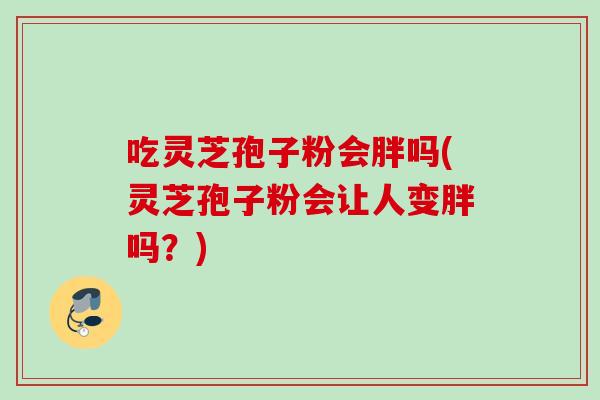 吃灵芝孢子粉会胖吗(灵芝孢子粉会让人变胖吗？)