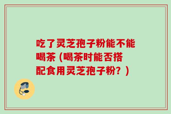 吃了灵芝孢子粉能不能喝茶 (喝茶时能否搭配食用灵芝孢子粉？)