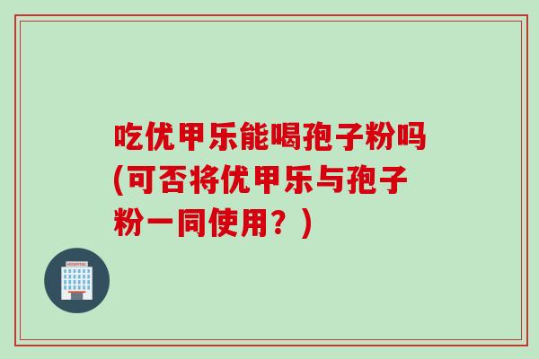 吃优甲乐能喝孢子粉吗(可否将优甲乐与孢子粉一同使用？)