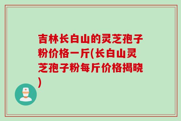 吉林长白山的灵芝孢子粉价格一斤(长白山灵芝孢子粉每斤价格揭晓)