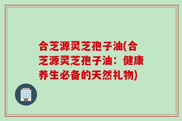 合芝源灵芝孢子油(合芝源灵芝孢子油：健康养生必备的天然礼物)