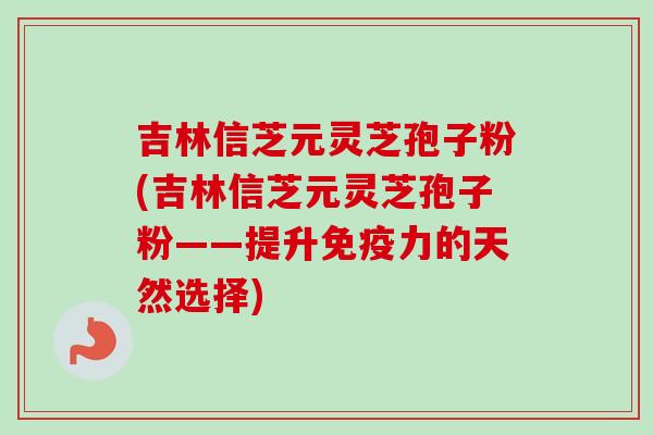 吉林信芝元灵芝孢子粉(吉林信芝元灵芝孢子粉——提升免疫力的天然选择)