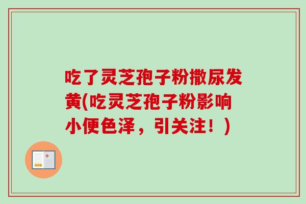 吃了灵芝孢子粉撒尿发黄(吃灵芝孢子粉影响小便色泽，引关注！)