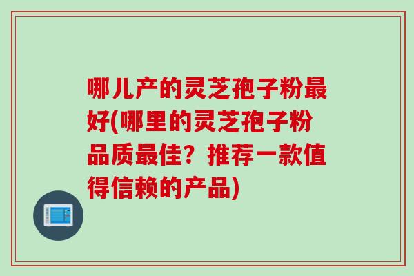 哪儿产的灵芝孢子粉好(哪里的灵芝孢子粉品质佳?推荐一款值得信赖的产品) 哪儿产的灵芝孢子粉好(哪里的灵芝孢子粉品质佳?推荐一款值得信赖的产品)