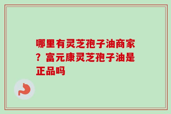 哪里有灵芝孢子油商家？富元康灵芝孢子油是正品吗