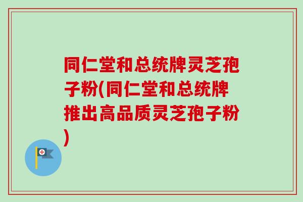 同仁堂和总统牌灵芝孢子粉(同仁堂和总统牌推出高品质灵芝孢子粉)