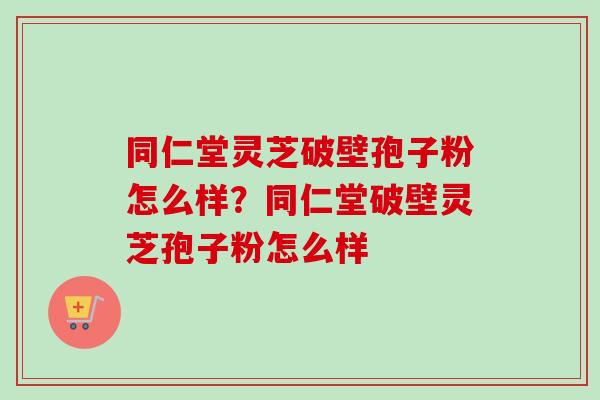 同仁堂灵芝破壁孢子粉怎么样？同仁堂破壁灵芝孢子粉怎么样