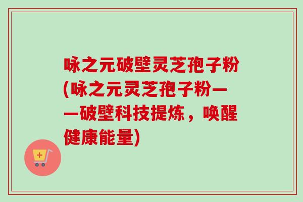 咏之元破壁灵芝孢子粉(咏之元灵芝孢子粉——破壁科技提炼，唤醒健康能量)