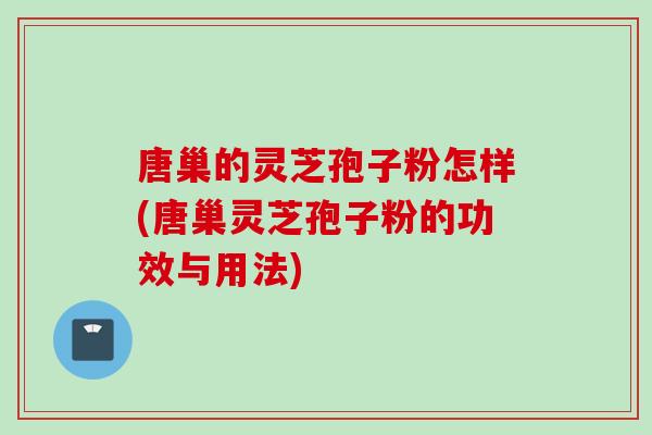 唐巢的灵芝孢子粉怎样(唐巢灵芝孢子粉的功效与用法)