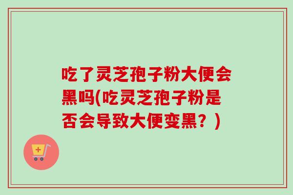 吃了灵芝孢子粉大便会黑吗(吃灵芝孢子粉是否会导致大便变黑？)