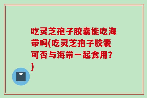 吃灵芝孢子胶囊能吃海带吗(吃灵芝孢子胶囊可否与海带一起食用?) 吃灵芝孢子胶囊能吃海带吗(吃灵芝孢子胶囊可否与海带一起食用?)