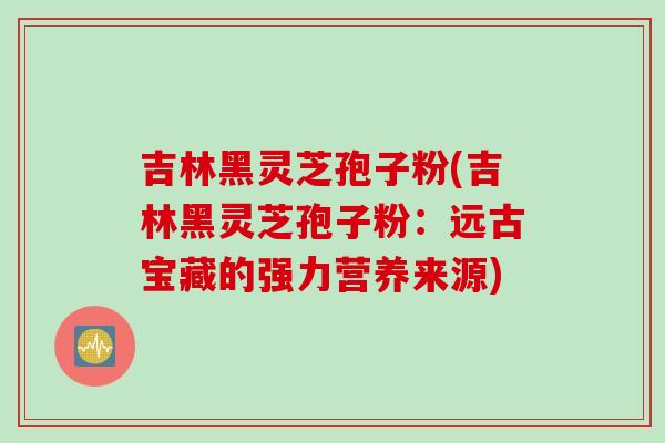 吉林黑灵芝孢子粉(吉林黑灵芝孢子粉：远古宝藏的强力营养来源)