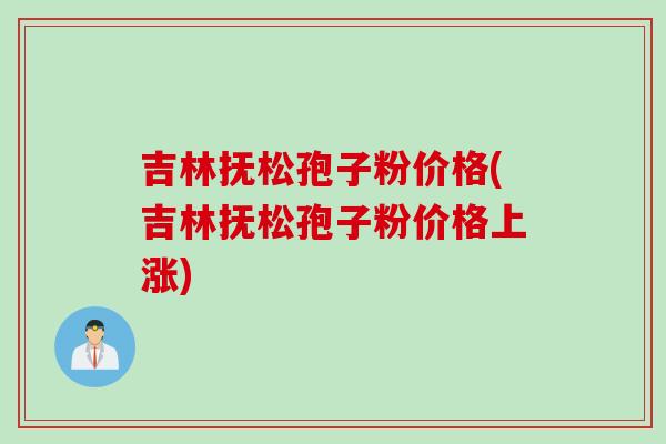 吉林抚松孢子粉价格(吉林抚松孢子粉价格上涨)