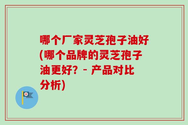 哪个厂家灵芝孢子油好(哪个品牌的灵芝孢子油更好？- 产品对比分析)