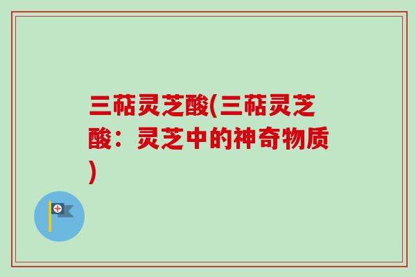 三萜灵芝酸(三萜灵芝酸：灵芝中的神奇物质)