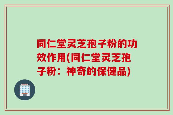 同仁堂灵芝孢子粉的功效作用(同仁堂灵芝孢子粉：神奇的保健品)