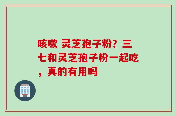 灵芝孢子粉?三七和灵芝孢子粉一起吃,真的有用吗 灵芝孢子粉?三七和灵芝孢子粉一起吃,真的有用吗