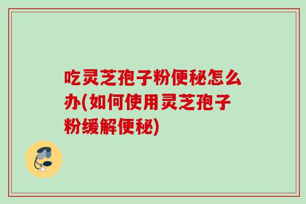 吃灵芝孢子粉便秘怎么办(如何使用灵芝孢子粉缓解便秘)