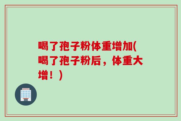 喝了孢子粉体重增加(喝了孢子粉后，体重大增！)