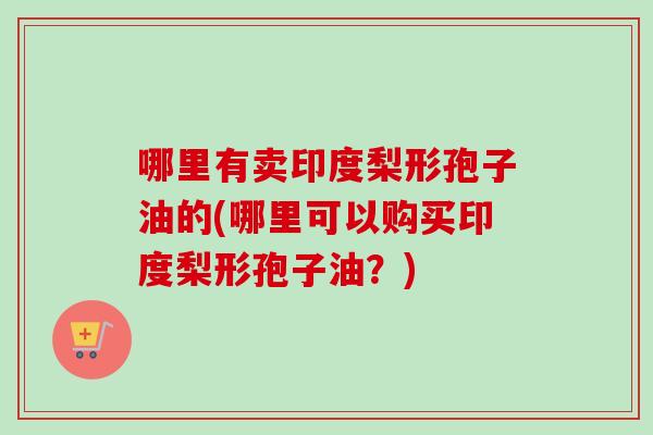哪里有卖印度梨形孢子油的(哪里可以购买印度梨形孢子油？)