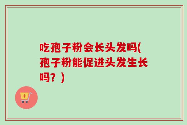 吃孢子粉会长头发吗(孢子粉能促进头发生长吗？)