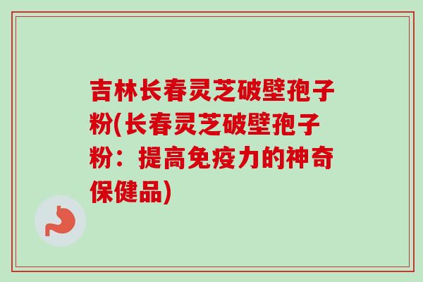 吉林长春灵芝破壁孢子粉(长春灵芝破壁孢子粉：提高免疫力的神奇保健品)