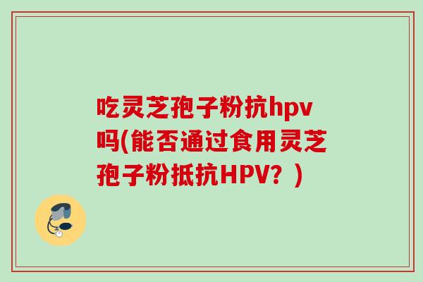 吃灵芝孢子粉抗hpv吗(能否通过食用灵芝孢子粉抵抗HPV？)