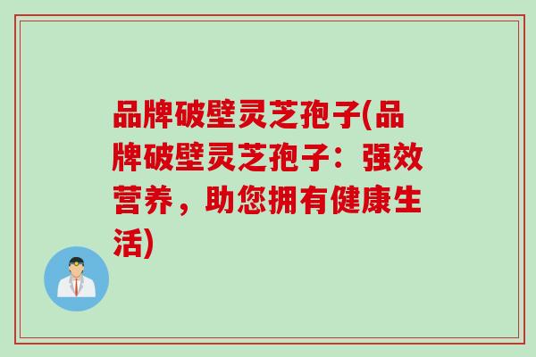 品牌破壁灵芝孢子(品牌破壁灵芝孢子：强效营养，助您拥有健康生活)