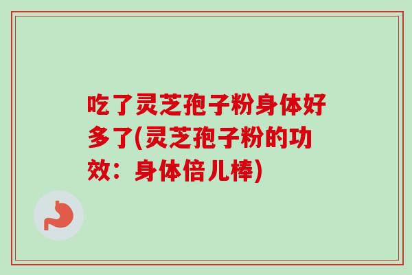 吃了灵芝孢子粉身体好多了(灵芝孢子粉的功效：身体倍儿棒)