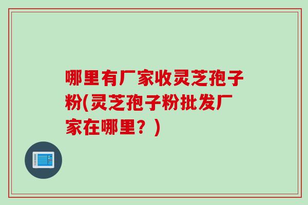 哪里有厂家收灵芝孢子粉(灵芝孢子粉批发厂家在哪里？)
