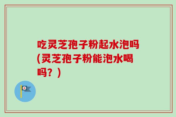 吃灵芝孢子粉起水泡吗(灵芝孢子粉能泡水喝吗？)