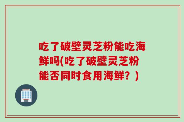 吃了破壁灵芝粉能吃海鲜吗(吃了破壁灵芝粉能否同时食用海鲜？)
