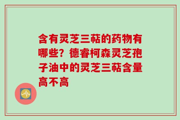 含有灵芝三萜的药物有哪些？德睿柯森灵芝孢子油中的灵芝三萜含量高不高