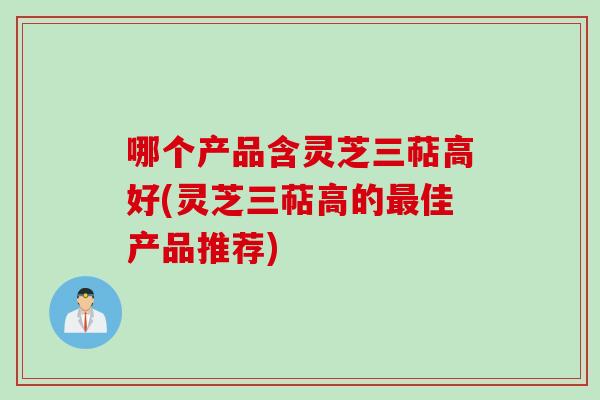 哪个产品含灵芝三萜高好(灵芝三萜高的最佳产品推荐)