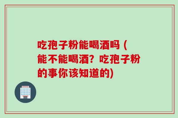 吃孢子粉能喝酒吗 (能不能喝酒？吃孢子粉的事你该知道的)