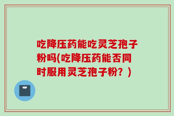 吃降压药能吃灵芝孢子粉吗(吃降压药能否同时服用灵芝孢子粉？)