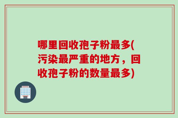哪里回收孢子粉最多(污染最严重的地方，回收孢子粉的数量最多)