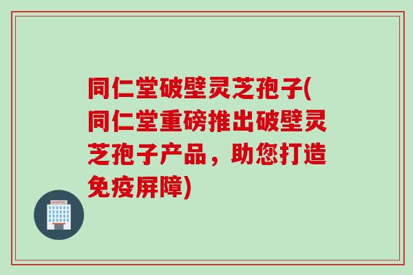 同仁堂破壁灵芝孢子(同仁堂重磅推出破壁灵芝孢子产品，助您打造免疫屏障)